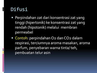 Difusi 
 Perpindahan zat dari konsentrasi zat yang 
tinggi (hipertonik) ke konsentrasi zat yang 
rendah (hipotonik) melalui membran 
permeabel 
 Contoh: perpindahan O2 dan CO2 dalam 
respirasi, terciumnya aroma masakan, aroma 
parfum, penyebaran warna tinta/ teh, 
pembuatan telur asin 
 