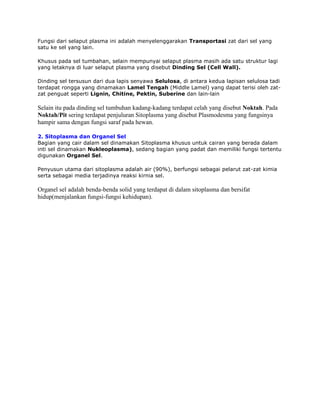 Fungsi dari selaput plasma ini adalah menyelenggarakan Transportasi zat dari sel yang
satu ke sel yang lain.
Khusus pada sel tumbahan, selain mempunyai selaput plasma masih ada satu struktur lagi
yang letaknya di luar selaput plasma yang disebut Dinding Sel (Cell Wall).
Dinding sel tersusun dari dua lapis senyawa Selulosa, di antara kedua lapisan selulosa tadi
terdapat rongga yang dinamakan Lamel Tengah (Middle Lamel) yang dapat terisi oleh zatzat penguat seperti Lignin, Chitine, Pektin, Suberine dan lain-lain

Selain itu pada dinding sel tumbuhan kadang-kadang terdapat celah yang disebut Noktah. Pada
Noktah/Pit sering terdapat penjuluran Sitoplasma yang disebut Plasmodesma yang fungsinya
hampir sama dengan fungsi saraf pada hewan.
2. Sitoplasma dan Organel Sel
Bagian yang cair dalam sel dinamakan Sitoplasma khusus untuk cairan yang berada dalam
inti sel dinamakan Nukleoplasma), sedang bagian yang padat dan memiliki fungsi tertentu
digunakan Organel Sel.
Penyusun utama dari sitoplasma adalah air (90%), berfungsi sebagai pelarut zat-zat kimia
serta sebagai media terjadinya reaksi kirnia sel.

Organel sel adalah benda-benda solid yang terdapat di dalam sitoplasma dan bersifat
hidup(menjalankan fungsi-fungsi kehidupan).

 