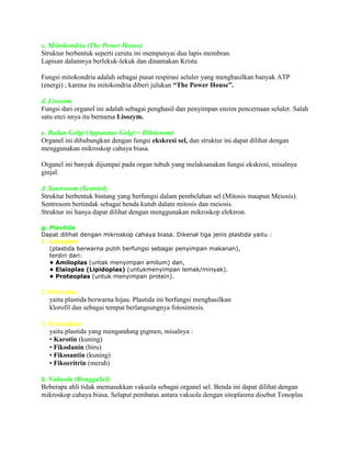 c. Miitokondria (The Power House)
Struktur berbentuk seperti cerutu ini mempunyai dua lapis membran.
Lapisan dalamnya berlekuk-lekuk dan dinamakan Krista
Fungsi mitokondria adalah sebagai pusat respirasi seluler yang menghasilkan banyak ATP
(energi) ; karena itu mitokondria diberi julukan “The Power House”.
d. Lisosom
Fungsi dari organel ini adalah sebagai penghasil dan penyimpan enzim pencernaan seluler. Salah
satu enzi nnya itu bernama Lisozym.
e. Badan Golgi (Apparatus Golgi = Diktiosom)
Organel ini dihubungkan dengan fungsi ekskresi sel, dan struktur ini dapat dilihat dengan
menggunakan mikroskop cahaya biasa.
Organel ini banyak dijumpai pada organ tubuh yang melaksanakan fungsi ekskresi, misalnya
ginjal.
J. Sentrosom (Sentriol)
Struktur berbentuk bintang yang berfungsi dalam pembelahan sel (Mitosis maupun Meiosis).
Sentrosom bertindak sebagai benda kutub dalam mitosis dan meiosis.
Struktur ini hanya dapat dilihat dengan menggunakan mikroskop elektron.
g. Plastida
Dapat dilihat dengan mikroskop cahaya biasa. Dikenal tiga jenis plastida yaitu :
1. Lekoplas
(plastida berwarna putih berfungsi sebagai penyimpan makanan),
terdiri dari:
• Amiloplas (untak menyimpan amilum) dan,
• Elaioplas (Lipidoplas) (untukmenyimpan lemak/minyak).
• Proteoplas (untuk menyimpan protein).

2. Kloroplas
yaitu plastida berwarna hijau. Plastida ini berfungsi menghasilkan
klorofil dan sebagai tempat berlangsungnya fotosintesis.
3. Kromoplas
yaitu plastida yang mengandung pigmen, misalnya :
• Karotin (kuning)
• Fikodanin (biru)
• Fikosantin (kuning)
• Fikoeritrin (merah)
h. Vakuola (RonggaSel)
Beberapa ahli tidak memasukkan vakuola sebagai organel sel. Benda ini dapat dilihat dengan
mikroskop cahaya biasa. Selaput pembatas antara vakuola dengan sitoplasma disebut Tonoplas

 