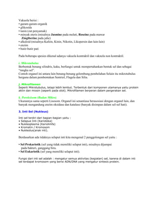 Vakuola berisi :
• garam-garam organik
• glikosida
• tanin (zat penyamak)
• minyak eteris (misalnya Jasmine pada melati, Roseine pada mawar
Zingiberine pada jahe)
• alkaloid (misalnya Kafein, Kinin, Nikotin, Likopersin dan lain-lain)
• enzim
• butir-butir pati
Pada boberapa spesies dikenal adanya vakuola kontraktil dan vaknola non kontraktil.
i. Mikrotubulus
Berbentuk benang silindris, kaku, berfungsi untuk mempertahankan bentuk sel dan sebagai
“rangka sel”.
Contoh organel ini antara lain benang-benang gelembung pembelahan Selain itu mikrotubulus
berguna dalam pembentakan Sentriol, Flagela dan Silia.
j. Mikrofilamen
Seperti Mikrotubulus, tetapi lebih lembut. Terbentuk dari komponen utamanya yaitu protein
aktin dan miosin (seperti pada otot). Mikrofilamen berperan dalam pergerakan sel.

k. Peroksisom (Badan Mikro)
Ukurannya sama seperti Lisosom. Organel ini senantiasa berasosiasi dengan organel lain, dan
banyak mengandung enzim oksidase dan katalase (banyak disimpan dalam sel-sel hati).
3. Inti Sel (Nukleus)
Inti sel terdiri dari bagian-bagian yaitu :
• Selapue Inti (Karioteka)
• Nukleoplasma (Kariolimfa)
• Kromatin / Kromosom
• Nukleolus(anak inti).

Berdasarkan ada tidaknya selaput inti kita mengenal 2 penggolongan sel yaitu :
• Sel Prokariotik (sel yang tidak memiliki selaput inti), misalnya dijumpai
pada bakteri, ganggang biru.
• Sel Eukariotik (sel yang memiliki selaput inti).
Fungsi dari inti sel adalah : mengatur semua aktivitas (kegiatan) sel, karena di dalam inti
sel terdapat kromosom yang berisi ADN/DNA yang mengatur sintesis protein.

 