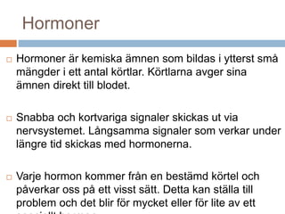 Hormoner 
 Hormoner är kemiska ämnen som bildas i ytterst små 
mängder i ett antal körtlar. Körtlarna avger sina 
ämnen direkt till blodet. 
 Snabba och kortvariga signaler skickas ut via 
nervsystemet. Långsamma signaler som verkar under 
längre tid skickas med hormonerna. 
 Varje hormon kommer från en bestämd körtel och 
påverkar oss på ett visst sätt. Detta kan ställa till 
problem och det blir för mycket eller för lite av ett 
speciellt hormon. 
 