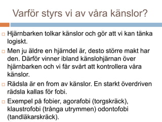 Varför styrs vi av våra känslor? 
 Hjärnbarken tolkar känslor och gör att vi kan tänka 
logiskt. 
 Men ju äldre en hjärndel är, desto större makt har 
den. Därför vinner ibland känslohjärnan över 
hjärnbarken och vi får svårt att kontrollera våra 
känslor. 
 Rädsla är en from av känslor. En starkt överdriven 
rädsla kallas för fobi. 
 Exempel på fobier, agorafobi (torgskräck), 
klaustrofobi (trånga utrymmen) odontofobi 
(tandläkarskräck). 
 
