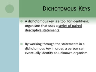 Dichotomous KeysA dichotomous key is a tool for identifying organisms that uses a series of paired descriptive statements.By working through the statements in a dichotomous key in order, a person can eventually identify an unknown organism.
