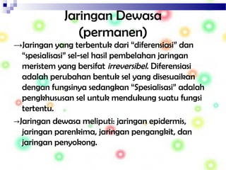 Jaringan Dewasa
(permanen)
→Jaringan yang terbentuk dari “diferensiasi” dan
“spesialisasi” sel-sel hasil pembelahan jaringan
meristem yang bersifat irreversibel. Diferensiasi
adalah perubahan bentuk sel yang disesuaikan
dengan fungsinya sedangkan “Spesialisasi” adalah
pengkhususan sel untuk mendukung suatu fungsi
tertentu.
→Jaringan dewasa meliputi: jaringan epidermis,
jaringan parenkima, jaringan pengangkit, dan
jaringan penyokong.
 