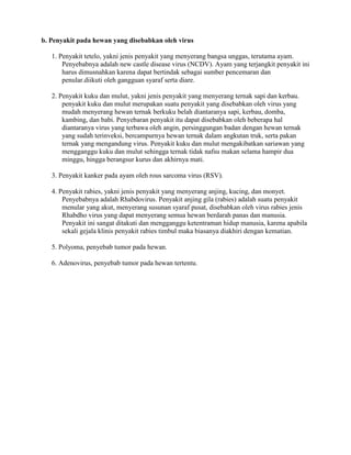b. Penyakit pada hewan yang disebabkan oleh virus
1. Penyakit tetelo, yakni jenis penyakit yang menyerang bangsa unggas, terutama ayam.
Penyebabnya adalah new castle disease virus (NCDV). Ayam yang terjangkit penyakit ini
harus dimusnahkan karena dapat bertindak sebagai sumber pencemaran dan
penular.diikuti oleh gangguan syaraf serta diare.
2. Penyakit kuku dan mulut, yakni jenis penyakit yang menyerang ternak sapi dan kerbau.
penyakit kuku dan mulut merupakan suatu penyakit yang disebabkan oleh virus yang
mudah menyerang hewan ternak berkuku belah diantaranya sapi, kerbau, domba,
kambing, dan babi. Penyebaran penyakit itu dapat disebabkan oleh beberapa hal
diantaranya virus yang terbawa oleh angin, persinggungan badan dengan hewan ternak
yang sudah terinveksi, bercampurnya hewan ternak dalam angkutan truk, serta pakan
ternak yang mengandung virus. Penyakit kuku dan mulut mengakibatkan sariawan yang
mengganggu kuku dan mulut sehingga ternak tidak nafsu makan selama hampir dua
minggu, hingga berangsur kurus dan akhirnya mati.
3. Penyakit kanker pada ayam oleh rous sarcoma virus (RSV).
4. Penyakit rabies, yakni jenis penyakit yang menyerang anjing, kucing, dan monyet.
Penyebabnya adalah Rhabdovirus. Penyakit anjing gila (rabies) adalah suatu penyakit
menular yang akut, menyerang susunan syaraf pusat, disebabkan oleh virus rabies jenis
Rhabdho virus yang dapat menyerang semua hewan berdarah panas dan manusia.
Penyakit ini sangat ditakuti dan mengganggu ketentraman hidup manusia, karena apabila
sekali gejala klinis penyakit rabies timbul maka biasanya diakhiri dengan kematian.
5. Polyoma, penyebab tumor pada hewan.
6. Adenovirus, penyebab tumor pada hewan tertentu.
 