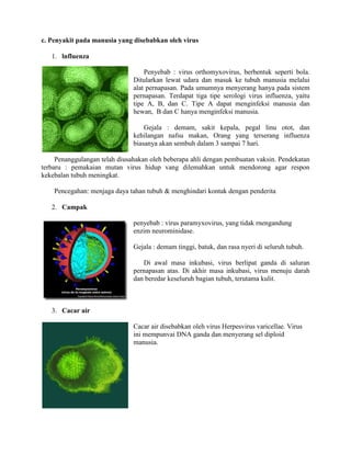 c. Penyakit pada manusia yang disebabkan oleh virus
1. lnfluenza
Penyebab : virus orthomyxovirus, berbentuk seperti bola.
Ditularkan lewat udara dan masuk ke tubuh manusia melalui
alat pernapasan. Pada umumnya menyerang hanya pada sistem
pernapasan. Terdapat tiga tipe serologi virus influenza, yaitu
tipe A, B, dan C. Tipe A dapat menginfeksi manusia dan
hewan, B dan C hanya menginfeksi manusia.
Gejala : demam, sakit kepala, pegal linu otot, dan
kehilangan nafsu makan, Orang yang terserang influenza
biasanya akan sembuh dalam 3 sampai 7 hari.
Penanggulangan telah diusahakan oleh beberapa ahli dengan pembuatan vaksin. Pendekatan
terbaru : pemakaian mutan virus hidup vang dilemahkan untuk mendorong agar respon
kekebalan tubuh meningkat.
Pencegahan: menjaga daya tahan tubuh & menghindari kontak dengan penderita
2. Campak
penyebab : virus paramyxovirus, yang tidak rnengandung
enzim neurominidase.
Gejala : demam tinggi, batuk, dan rasa nyeri di seluruh tubuh.
Di awal masa inkubasi, virus berlipat ganda di saluran
pernapasan atas. Di akhir masa inkubasi, virus menuju darah
dan beredar keseluruh bagian tubuh, terutama kulit.
3. Cacar air
Cacar air disebabkan oleh virus Herpesvirus varicellae. Virus
ini mempunvai DNA ganda dan menyerang sel diploid
manusia.
 