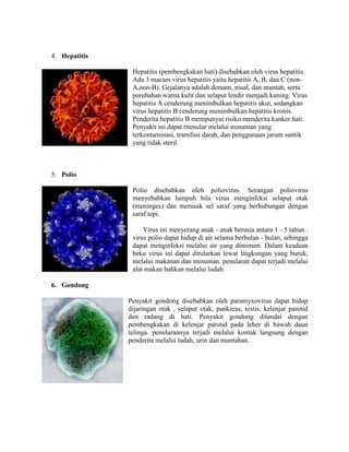 4. Hepatitis
Hepatitis (pembengkakan hati) disebabkan oleh virus hepatitis.
Ada 3 macam virus hepatitis yaitu hepatitis A, B, dau C (non-
A,non-B). Gejalanya adalah demam, mual, dan muntah, serta
perubahan warna kulit dan selaput lendir menjadi kuning. Virus
hepatitis A cenderung menimbulkan hepatitis akut, sedangkan
virus hepatitis B cenderung menimbulkan hepatitis kronis.
Penderita hepatitis B mempunyai risiko menderita kanker hati.
Penyakit ini dapat rnenular melalui minuman yang
terkontaminasi, transfusi darah, dan penggunaan jarum suntik
yang tidak steril.
5. Polio
Polio disebabkan oleh poliovirus. Serangan poliovirus
menyebabkan lumpuh bila virus menginfeksi selaput otak
(meninges) dan merusak sel saraf yang berhubungan dengan
saraf tepi.
Virus ini menyerang anak - anak berusia antara 1 - 5 tahun .
virus polio dapat hidup di air selama berbulan - bulan, sehingga
dapat menginfeksi melalui air yang diminum. Dalam keadaan
beku virus ini dapat ditularkan lewat lingkungan yang buruk,
melalui makanan dan minuman. penularan dapat terjadi melalui
alat makan bahkan melalui ludah.
6. Gondong
Penyakit gondong disebabkan oleh paramyxovirus dapat hidup
dijaringan otak , selaput otak, pankreas, testis, kelenjar parotid
dan radang di hati. Penyakit gondong ditandai dengan
pembengkakan di kelenjar parotid pada leher di bawah daun
telinga. penularannya terjadi melalui kontak langsung dengan
penderita melalui ludah, urin dan muntahan.
 