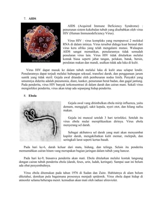 7. AIDS
AIDS (Acquired Immune Deficiency Syndrome) :
penurunan sistem kekebalan tubuh yang disebabkan oleh virus
HIV (Human Immunodeficiency Virus).
Virus HIV : virus kompleks yang rnempunvai 2 molekul
RNA di dalam intinya. Virus tersebut diduga kuat berasal dari
virus kera afrika yang telah mengalami mutasi. Walaupun
AIDS sangat mematikan, penularannya tidak semudah
penularan virus lain. Virus HIV tidak ditularkan melalui
kontak biasa seperti jabat tangan, pelukan, batuk, bersin,
peralatan makan dan mandi, asalkan tidak ada luka di kulit.
Virus HIV dapat masuk ke dalam tubuh melalui luka di kulit atau selaput lendir.
Penularannya dapat terjadi melalui hubungan seksual, transfusi darah, dan penggunaan jarum
suntik yang tidak steril. Gejala awal ditandai oleh pembesaran nodus limfa. Penyakit yang
umumnya diderita adalah pneumonia, diare, kanker, penurunan berat badan, dan gagal jantung.
Pada penderita, virus HIV banyak terkonsentrasi di dalam darah dan cairan mani. Sekali virus
menginfeksi penderita, virus akan tetap ada sepanjang hidup penderita.
8. Ebola
Gejala awal vang ditimbulkan ebola mirip influenza, yaitu
demam, menggigil, sakit kepala, nyeri otot, dan hilang nafsu
makan.
Gejala ini muncul setelah 3 hari terinfeksi. Setelah itu
virus ebola mulai mereplikasikan dirinya. Virus ebola
menyerang sel darah.
Sebagai akibatnva sel darah yang mati akan menyumbat
kapiler darah, mengakibatkan kulit memar, rnelepuh, dan
seringkali larut seperti kertas basah.
Pada hari ke-6, darah keluar dari mata, hidung, dan telinga. Selain itu penderita
memuntahkan cairan hitam vang merupakan bagian jaringan dalam tubuh yang hancur.
Pada hari ke-9, biasanva penderita akan mati. Ebola ditularkan melalui kontak langsung
dengan cairan tubuh penderita ebola (darah, feses, urin, ludah, keringat). Sampai saat ini belum
ada obat penyembuhnya.
Virus ebola ditemukan pada tahun 1976 di Sudan dan Zaire. Habitatnya di alam belum
diketahui, demikan pula bagaimana prosesnya menjadi epidemik. Virus ebola dapat hidup di
atmosfer selama beberapa menit. kemudian akan mati oleh radiasi uliraviolet.
 
