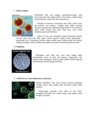 9. Herpes simplex
Disebabkan oleh virus anggota sukuHerpetoviridae, yang
menyerang kulit dan selaput lendir. Virus herpes simplex dapat
menyerang bayi, anak-anak, dan orang dewasa.
Penyakit ini biasanya menyerang mata, bibir, mulut, kulit,
alat kelamin, dan kadang - kadang otak. Infeksi pertama
biasanya setempat dan cenderung hilang timbul. Virus masuk ke
dalam tubuh melalui luka kecil. Pada bayi, virus sering
ditularkan pada saat dilahirkan.
Selain itu virus juga ditularkan melalui hubungan seksual.
Kecuali pada mata dan otak, gejala utama penyakit adalah timbul gelembung -
gelembung kecil. Gelembung tersebut sangat mudah pecah. Infeksi pada alat kelamin
diduga merupakan salah satu faktor penyebab tumor ganas di daerah genitalia tersebut.
10. Papilloma
Disebabkan oleh salah satu virus yang diduga dapat
menimbulkan tumor di kulit, alat kelamin, tenggorokan, dan
saluran utama pernapasan. Infeksi terjadi melalui kontak langsung
dan hubungan seksual dengan penderita.
11. SARS (Severe Acute Respirotory Syndrome)
Diduga disebabkan oleh virus Corona mamalia (golongan
musang, rakun) yang mudah sekali bermutasi setiap terjadi
replikasi.
Gejala-gejala penyakit: suhu tubuh di atas 39oC,
menggigil, kelelahan otot, batuk kering, sakit kepala, susah
bernapas, dan diare.
 