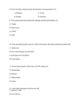 8. Virus-virus baru yang baru keluar dari pecahnya sel inang disebut..(C)
A. Eklepase C. Virion
B. Profage D. Adsorbsi
9. Virus yang menyerang tanaman padi sehingga menjadi kerdil adalah..(A)
A. Tungro
B. Papovavirus
C. CVPD
D. TMV
10. Virus penyebab penyakit cacar air, infeksi alat kelamin, dan kanker pada hewan adalah..(D)
A. Adenovirus
B. New Castle Disease Virus (NCDV)
C. Rous Sarcoma Virus (RSV)
D. Virus Herpes
11. Enzim yang menjadi ciri khas dari virus HIV adalah..(A)
A. Transkriptase
B. Katalase
C. Hialuronidase
D. Lipase
12. Vaksi rabies ditemukan oleh ilmuwan..(B)
A. Robert C. Gallo
B. Louis Pasteur
 