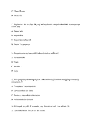 C. Edward Jenner
D. Jonas Salk
13. Bagian dari Bakteriofage T4 yang berfungsi untuk mengeluarkan DNA ke mangsanya
adalah..(B)
A. Bagian leher
B. Bagian ekor
C. Bagian Kepala/Kapsid
D. Bagian Penyengatnya
14. Penyakit pada sapi yang diakibatkan oleh virus adalah..(A)
A. Kulit dan kuku
B. Tetelo
C. Antraks
D. Surra
15. HIV yang menyebabkan penyakit AIDS akan mengakibatkan orang yang ditumpangi
mengalami..(C)
A. Peningkatan kadar trombosit
B. Kerusakan hati dan limfa
C. Rapuhnya sistem kekebalan tubuh
D. Penurunan kadar eritrosit
16. Kelompok penyakit di bawah ini yang disebabkan oleh virus adalah..(B)
A. Demam berdarah, folio, tifus, dan kolera
 
