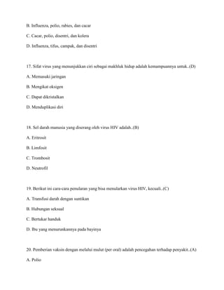 B. Influenza, polio, rabies, dan cacar
C. Cacar, polio, disentri, dan kolera
D. Influenza, tifus, campak, dan disentri
17. Sifat virus yang menunjukkan ciri sebagai makhluk hidup adalah kemampuannya untuk..(D)
A. Memasuki jaringan
B. Mengikat oksigen
C. Dapat dikristalkan
D. Menduplikasi diri
18. Sel darah manusia yang diserang oleh virus HIV adalah..(B)
A. Eritrosit
B. Limfosit
C. Trombosit
D. Neutrofil
19. Berikut ini cara-cara penularan yang bisa menularkan virus HIV, kecuali..(C)
A. Transfusi darah dengan suntikan
B. Hubungan seksual
C. Bertukar handuk
D. Ibu yang menurunkannya pada bayinya
20. Pemberian vaksin dengan melalui mulut (per oral) adalah pencegahan terhadap penyakit..(A)
A. Polio
 