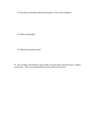 11. How does environment affect human genes? (Give some examples.)




   12. What is pleiotrophy?




   13. What does polygenic mean?




14. Do you think environment or genes affect your personality and look more? Explain
your answer. This is your opinion but you must justify your answer.
 