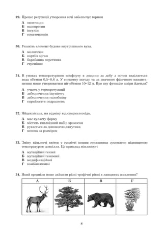 8
29.	 Процес регуляції утворення сечі забезпечує гормон
	 А	 окситоцин
	 Б	 вазопресин
	 В	 інсулін
	 Г	 соматотропін
30.	 Укажіть елемент будови внутрішнього вуха.
	 А	 молоточок
	 Б	 кортіїв орган
	 В	 барабанна перетинка
	 Г	 стремінце
31.	 В умовах температурного комфорту в людини за добу з потом виділяється
	 вода об’ємом 0,5–0,6 л. У спекотну погоду та за значного фізичного наванта-
	 ження може утворюватися піт об’ємом 10–12 л. Про яку функцію шкіри йдеться?
	 А	 участь у терморегуляції
	 Б	 забезпечення імунітету
	 В	 забезпечення газообміну
	 Г	 сприйняття подразнень
32.	 Яйцеклітина, на відміну від сперматозоїда,
	 А	 має кулясту форму
	 Б	 містить гаплоїдний набір хромосом
	 В	 рухається за допомогою джгутика
	 Г	 менша за розміром
33.	 Зміну кількості квіток у суцвітті кошик соняшника зумовлено підвищеною
	 температурою довкілля. Це приклад мінливості
	 А	 мутаційної генної
	 Б	 мутаційної геномної
	 В	 модифікаційної
	 Г	 комбінативної
34.	 Який організм може займати різні трофічні рівні в ланцюгах живлення?
	
А Б В Г
 