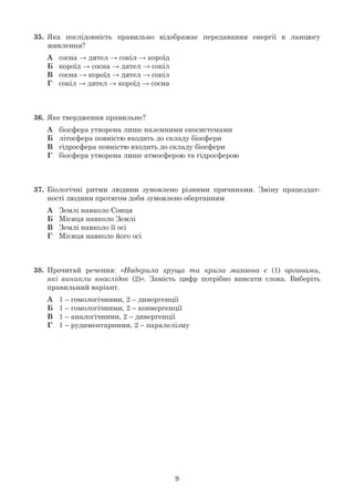 9
35.	 Яка послідовність правильно відображає передавання енергії в ланцюгу
	 живлення?
	 А	 сосна → дятел → сокіл → короїд
	 Б	 короїд → сосна → дятел → сокіл
	 В	 сосна → короїд → дятел → сокіл
	 Г	 сокіл → дятел → короїд → сосна
36.	 Яке твердження правильне?
	 А	 біосфера утворена лише наземними екосистемами
	 Б	 літосфера повністю входить до складу біосфери
	 В	 гідросфера повністю входить до складу біосфери
	 Г	 біосфера утворена лише атмосферою та гідросферою
37.	 Біологічні ритми людини зумовлено різними причинами. Зміну працездат-
	 ності людини протягом доби зумовлено обертанням
	 А	 Землі навколо Сонця
	 Б	 Місяця навколо Землі
	 В	 Землі навколо її осі
	 Г	 Місяця навколо його осі
38.	 Прочитай речення: «Надкрила хруща та крила махаона є (1) органами,
	 які виникли внаслідок (2)». Замість цифр потрібно вписати слова. Виберіть
	 правильний варіант.
	 А	 1 – гомологічними, 2 – дивергенції
	 Б	 1 – гомологічними, 2 – конвергенції
	 В	 1 – аналогічними, 2 – дивергенції
	 Г	 1 – рудиментарними, 2 – паралелізму
 