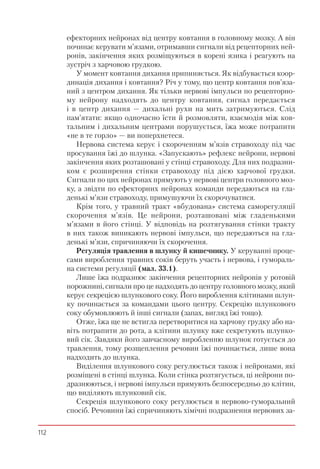 112
ефекторних нейронах від центру ковтання в головному мозку. А він
починає керувати м’язами, отримавши сигнали від рецепторних ней-
ронів, закінчення яких розміщуються в корені язика і реагують на
зустріч з харчовою грудкою.
У момент ковтання дихання припиняється. Як відбувається коор-
динація дихання і ковтання? Річ у тому, що центр ковтання пов’яза-
ний з центром дихання. Як тільки нервові імпульси по рецепторно-
му нейрону надходять до центру ковтання, сигнал передається
і в центр дихання — дихальні рухи на мить затримуються. Слід
пам’ятати: якщо одночасно їсти й розмовляти, взаємодія між ков-
тальним і дихальним центрами порушується, їжа може потрапити
«не в те горло» — ви поперхнетеся.
Нервова система керує і скороченням м’язів стравоходу під час
просування їжі до шлунка. «Запускають» рефлекс нейрони, нервові
закінчення яких розташовані у стінці стравоходу. Для них подразни-
ком є розширення стінки стравоходу під дією харчової грудки.
Сигнали по цих нейронах прямують у нервові центри головного моз-
ку, а звідти по ефекторних нейронах команди передаються на гла-
денькі м’язи стравоходу, примушуючи їх скорочуватися.
Крім того, у травний тракт «вбудована» система саморегуляції
скорочення м’язів. Це нейрони, розташовані між гладенькими
м’язами в його стінці. У відповідь на розтягування стінки тракту
в них також виникають нервові імпульси, що передаються на гла-
денькі м’язи, спричиняючи їх скорочення.
Регуляція травлення в шлунку й кишечнику. У керуванні проце-
сами вироблення травних соків беруть участь і нервова, і гумораль-
на системи регуляції (мал. 33.1).
Лише їжа подразнює закінчення рецепторних нейронів у ротовій
порожнині, сигнали про це надходять до центру головного мозку, який
керує секрецією шлункового соку. Його вироблення клітинами шлун-
ку починається за командами цього центру. Секрецію шлункового
соку обумовлюють й інші сигнали (запах, вигляд їжі тощо).
Отже, їжа ще не встигла перетворитися на харчову грудку або на-
віть потрапити до рота, а клітини шлунку вже секретують шлунко-
вий сік. Завдяки його завчасному виробленню шлунок готується до
травлення, тому розщеплення речовин їжі починається, лише вона
надходить до шлунка.
Виділення шлункового соку регулюється також і нейронами, які
розміщені в стінці шлунка. Коли стінка розтягується, ці нейрони по-
дразнюються, і нервові імпульси прямують безпосередньо до клітин,
що виділяють шлунковий сік.
Секреція шлункового соку регулюється в нервово-гуморальний
спосіб. Речовини їжі спричиняють хімічні подразнення нервових за-
 