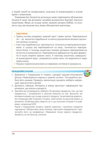 118
у такий спосіб не потрапляють, оскільки їх концентрація в плазмі
крові є невисокою.
Уживання їжі, багатої на целюлозу, може спричинити збільшення
кількості газів: цю речовину залюбки розщеплять бактерії товстого
кишечнику. Якщо до складу меню людини входять бобові, то кіль-
кість газу, що видаляється, може збільшитися вдесятеро.
ПІДСУМКИ
 Травну систему утворюють травний тракт і травні залози. Перетравлення
їжі — це механічне подрібнення та хімічне розщеплення великих органіч-
них молекул на менші.
 У роті їжа подрібнюється, зволожується, починається перетравлення крох-
малю. У шлунку їжа перетворюється на хімус, починається перетрав-
лення білків. У тонкому кишечнику поживні речовини перетравлюються
остаточно й всмоктуються. Перетравлення відбувається під дією фермен-
тів й інших секретів травних залоз. У товстому кишечнику завершуєть-
ся всмоктування води і утворюються калові маси, які видаляються через
пряму кишку.
 Процеси травлення регулюються нервовою системою й гуморально.
ПРАЦЮЄМО РАЗОМ
1. Домовтеся з товаришами й створіть сценарій науково-популярного
фільму «Перетворення сніданку в травній системі». Постарайтеся зро-
бити його цікавим. Проведіть презентацію сценаріїв, виберіть найкра-
щий, відзначте його автора.
2. Доповніть таблицю «Речовини в моєму організмі» інформацією про
речовини, що описані в розділі 6.
3. Завітайте до супермаркету, виберіть 10 харчових продуктів з тих, що там
продаються, і ознайомтеся зі змістом етикеток на них. Визначте, які
речовини входять до складу кожного продукту. За допомогою додатко-
вої літератури або Інтернету з’ясуйте, який вплив на організм мають ці
речовини. Особливу увагу зверніть на ті, що позначені літерою Е та циф-
рами, наприклад Е239.
Разом з товаришами складіть перелік корисних і сумнівних продуктів
харчування. Обґрунтуйте свою позицію, підготуйте повідомлення і пре-
зентуйте його на конференції «Вживаємо тільки корисні продукти».
Запросіть на неї батьків, учителів.
 