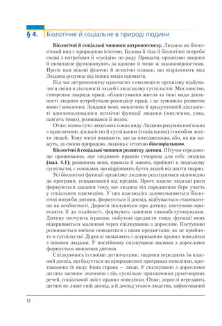 12
§ 4. Біологічне й соціальне в природі людини
Біологічні й соціальні чинники антропогенезу. Людина як біоло-
гічний вид є природною істотою. Будова її тіла й біологічні потреби
схожі з потребами її «сусідів» по ряду Примати, організми людини
й шимпанзе функціонують за одними й тими ж закономірностями.
Проте вам відомі фізичні й психічні ознаки, що відрізняють вид
Людина розумна від інших видів приматів.
Під час антропогенезу одночасно з еволюцією організму відбува-
лися зміни в діяльності людей і людському суспільстві. Мисливство,
створення знарядь праці, облаштування житла та інші види діяль-
ності людини потребували розподілу праці, і це зумовило розвиток
мови і мовлення. Завдяки мові, мовленню й продуктивній діяльнос-
ті вдосконалювалися психічні функції людини (мислення, уява,
пам’ять тощо), розвивався її мозок.
Отже, поява суто людських ознак виду Людина розумна пов’язана
з практичною діяльністю й суспільним (соціальним) способом жит-
тя людей. Тому вчені вважають, що за походженням, або, як ще ка-
жуть, за своєю природою, людина є істотою біосоціальною.
Біологічні й соціальні чинники розвитку дитини. Штучне середови-
ще проживання, яке свідомою працею створила для себе людина
(мал. 4.1), розвинена мова, правила й закони, прийняті в людському
суспільстві, є ознаками, що відрізняють буття людей від життя тварин.
Усі біологічні функції організму людини реалізуються відповідно
до програми, успадкованої від предків. Проте власне людські риси
формуються завдяки тому, що людина від народження бере участь
у соціальних взаємодіях. У цих взаємодіях задовольняються біоло-
гічні потреби дитини, формується її досвід, відбувається становлен-
ня як особистості. Дорослі піклуються про дитину, поступово при-
вчають її до охайності, формують навички самообслуговування.
Дитину оточують іграшки, побутові предмети тощо, функції яких
відкриваються малюкові через спілкування з дорослим. Поступово
розвивається вміння поводитися з цими предметами, як це прийня-
то в суспільстві. Дорослі вимагають і дотримання правил поведінки
з іншими людьми. У постійному спілкуванні малюка з дорослими
формується мовлення дитини.
Спілкуючись із своїми дитинчатами, тварини передають їм влас-
ний досвід, що базується на природжених програмах поведінки, при-
таманних їх виду. Інша справа — люди. У спілкуванні з дорослими
дитина засвоює значення слів, суспільне призначення рукотворних
речей, соціальний зміст правил поведінки. Отже, дорослі передають
дитині не лише свій досвід, а й досвід усього людства, зафіксований
 