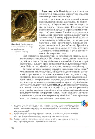 124
Терморегуляція. Що відбувається, коли зміни
температури середовища загрожують сталості
температури самого організму?
У мороз втрати тепла через відкриті ділянки
шкіри й дихальні шляхи дуже великі. Ви ризику-
єте змерзнути, і організм підсилює теплопродук-
цію та знижує тепловіддачу. Терморецептори
шкіри (нейрони, що здатні сприймати зміни тем-
ператури) реєструють її небезпечне зниження
й надсилають сигнали до головного мозку, у центр
теплорегуляції. У ньому інформація обробляєть-
ся: виникають нервові імпульси, які прямують до
скелетних м’язів і спричиняють їх швидке без-
ладне скорочення і розслаблення. Тремтіння
м’язів у кілька разів збільшує теплопродукцію.
Підсилюють теплопродукцію й рухи: притупу-
вання, підскакування тощо.
Щоб збільшення теплопродукції не було марним, організм одно-
часно знижує тепловіддачу. Він обмежує надходження теплоносія
(крові) до дерми, через яку відбувається теплообмін. Судини шкіри
звужуються, і кількість крові в них зменшується. Це покращує тепло-
ізоляційні властивості шкіри і, як наслідок, зменшує тепловіддачу.
Як реагує організм на загрозу перегріву, що виникає під час спеки?
Аби зменшити теплопродукцію, він вдається до пригнічення актив-
ності — пригадайте, як вам важко рухатися і навіть думати в спеку.
Збільшення тепловіддачі відбувається насамперед за рахунок випаро-
вування поту з поверхні шкіри. Нейрони, чутливі до змін температу-
ри, сигналізують головному мозку про небезпеку перегріву, й він спря-
мовує імпульси до потових залоз (мал. 36.2). Виділення поту зростає,
його кількість може сягати 10 л на добу. За рахунок випаровування
поту організм за годину може віддати тепла стільки, скільки віддає за
день, перебуваючи в комфортних умовах. Значно збільшується тепло-
віддача і внаслідок посилення кровотоку в шкірі: що більше крові над-
ходить до поверхні тіла, то більше тепла віддається.
1. Виділіть у тексті вже відому вам інформацію і ту, що виявилася для вас
новою. Які знання з курсу фізики вам знадобляться, щоб засвоїти мате-
ріал параграфа?
2. Проаналізуйте текст параграфа і поясніть товаришеві, яким є теплооб-
мін у разі перегріву організму людини, у разі охолодження.
3. Сформулюйте 5 запитань, на які можна знайти відповідь у частині тек-
сту «Терморегуляція». Поставте їх товаришеві.
Мал. 36.2. Виділення поту
з потових залоз: 1 — пора
потової залози;
2 — крапельки поту
1
2
 