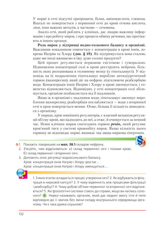 132
У нормі в сечі відсутні еритроцити, білки, амінокислоти, глюкоза.
Взагалі не повертається з первинної сечі до крові сечова кислота,
ліки, іони важких металів, а частково — сечовина.
Аналіз сечі, який роблять у клініках, дає лікарю важливу інфор-
мацію і про роботу нирок, і про процеси обміну речовин, що протіка-
ють в інших органах.
Роль нирок у підтримці водно-сольового балансу в організмі.
Важливим показником гомеостазу є концентрація в крові іонів, зо-
крема Натрію та Хлору (див. § 19). Як підтримується вона сталою,
адже ми іноді вживаємо в їжу дуже солоні продукти?
Цей процес регулюється нервовою системою і гуморально.
Підвищення концентрації солі в крові реєструють нейрони, біль-
шість яких розташована в головному мозку (у гіпоталамусі). У від-
повідь на їх подразнення гіпоталамус виробляє антидіуретичний
гормон (вазопресин), який діє на нефрон, підсилюючи реабсорбцію
води. Концентрація іонів Натрію і Хлору в крові зменшується, і го-
меостаз відновлюється. Відповідно, у сечі концентрація солі збіль-
шується, організм позбавляється від її надлишків.
Якщо ж в організмі є надлишок води, гіпоталамус зменшує виро-
блення вазопресину, реабсорбція послаблюється — води з вторинної
сечі в кров повертається менше. Отже, більша її кількість виводить-
ся з організму.
У нирках, крім зовнішніх регуляторів, є власний механізм регуля-
ції об’єму крові, що надходить до неї, а отже, й очищується за певний
час. Певні клітини нирки синтезують гормон ренін, який регулює
кров’яний тиск у системі кровообігу нирок. Якщо кількість цього
гормону не відповідає нормі, виникає так звана ниркова гіпертонія.
1. Покажіть товаришеві на мал. 38.1 складові нефрону.
2. З’ясуйте, чим відрізняються: а) склад первинної сечі і плазми крові;
б) склад первинної і вторинної сечі.
3. Доповніть опис регуляції водносольового балансу.
Кров: концентрація іонів Натрію і Хлору зростає … .
Кров: концентрація іонів Натрію і Хлору зменшується … .
1. З яких етапів складається процес утворення сечі? 2. Як відбувається філь-
трація в нирковій капсулі? 3. У чому відмінність між процесами фільтрації
і реабсорбції? 4. Чому добові об’єми первинної та вторинної сечі відрізня-
ються? 5. Які фізіологічні системи стають до справи, якщо ви наїлись соло-
ного? 6 . Нирки називають органом, який дає людині змогу їсти й пити
відповідно до її звичок без зміни складу внутрішнього середовища орга-
нізму. Чи є така думка слушною?
 