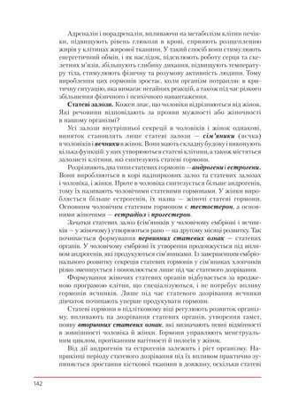 142
Адреналін і норадреналін, впливаючи на метаболізм клітин печін-
ки, підвищують рівень глюкози в крові, сприяють розщепленню
жирів у клітинах жирової тканини. У такий спосіб вони стимулюють
енергетичний обмін, і як наслідок, підсилюють роботу серця та ске-
летних м’язів, збільшують глибину дихання, підвищують температу-
ру тіла, стимулюють фізичну та розумову активність людини. Тому
вироблення цих гормонів зростає, коли організм потрапляє в кри-
тичну ситуацію, яка вимагає негайних реакцій, а також під час різкого
збільшення фізичного і психічного навантаження.
Статеві залози. Кожен знає, що чоловіки відрізняються від жінок.
Які речовини відповідають за прояви мужності або жіночності
в нашому організмі?
Усі залози внутрішньої секреції в чоловіків і жінок однакові,
виняток становлять лише статеві залози — сім’яники (яєчка)
вчоловіківіяєчникивжінок.Вонимаютьскладнубудовуівиконують
кількафункцій:унихутворюютьсястатевіклітини,атакожмістяться
залозисті клітини, які синтезують статеві гормони.
Розрізняютьдватипистатевихгормонів—андрогениіестрогени.
Вони виробляються в корі надниркових залоз та статевих залозах
і чоловіка, і жінки. Проте в чоловіка синтезується більше андрогенів,
тому їх називають чоловічими статевими гормонами. У жінки виро-
бляється більше естрогенів, їх назва — жіночі статеві гормони.
Основним чоловічим статевим гормоном є тестостерон, а основ-
ними жіночими — естрадіол і прогестерон.
Зачатки статевих залоз (сім’яників у чоловічому ембріоні і яєчни-
ків — у жіночому) утворюються рано — на другому місяці розвитку. Так
починається формування первинних статевих ознак — статевих
органів. У чоловічому ембріоні їх утворення продовжується під впли-
вом андрогенів, які продукуються сім’яниками. Із завершенням ембріо-
нального розвитку секреція статевих гормонів у сім’яниках хлопчиків
різко зменшується і поновлюється лише під час статевого дозрівання.
Формування жіночих статевих органів відбувається за вродже-
ною програмою клітин, що спеціалізуються, і не потребує впливу
гормонів яєчників. Лише під час статевого дозрівання яєчники
дівчаток починають уперше продукувати гормони.
Статеві гормони в підлітковому віці регулюють розвиток організ-
му, впливають на дозрівання статевих органів, утворення гамет,
появу вторинних статевих ознак, які визначають певні відмінності
в зовнішності чоловіка й жінки. Гормони управляють менструаль-
ним циклом, протіканням вагітності й пологів у жінок.
Від дії андрогенів та естрогенів залежить і ріст організму. На-
прикінці періоду статевого дозрівання під їх впливом практично зу-
пиняється зростання кісткової тканини в довжину, оскільки статеві
 
