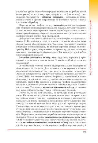 145
ЕНДОКРИННАРЕГУЛЯЦІЯФУНКЦІЙОРГАНІЗМУЛЮДИНИ
у кров’яне русло. Вони безпосередньо впливають на роботу нирок
(вазопресин) та гладеньку мускулатуру матки (окситоцин). Інші
гормони гіпоталамуса — ліберини і статини — надходять до крово-
носних судин, з кров’ю потрапляють до передньої частки гіпофіза
і регулюють її роботу.
Передня частка гіпофіза синтезує тропні гормони, що контролю-
ють секрецію інших ендокринних залоз. На діяльність щитоподібної
залози впливає тиреотропний гормон, на роботу статевих залоз —
гонадотропні гормони, секрецію надниркових залоз регулює адрено-
кортикотропний гормон (кортикотропін).
Ліберини стимулюють діяльність клітин гіпофіза, а статини галь-
мують її. Відповідно, кількість тропних гормонів гіпофіза може
збільшуватися або зменшуватися. Так, якщо гіпоталамус підвищує
продукцію кортиколіберину, то гіпофіз виробляє більше кортико-
тропіну. Цей гормон, потрапляючи до кровотоку, досягає наднирко-
вих залоз і посилює секрецію кортизолу. Так активізується й робота
інших ендокринних залоз.
Механізм зворотного зв’язку. Уміст будь-яких гормонів у крові
в нормі коливається в певних межах. У який спосіб зберігаються ці
обмеження?
З током крові гормони певних ендокринних залоз надходять до
гіпоталамуса й гіпофіза. Для кожного з цих гормонів клітини
гіпоталамо-гіпофізарної системи мають спеціальні рецептори.
Завдяки ним ця система отримує інформацію про рівень активності
залози. Якщо виявляється, що він, наприклад, підвищений, клітини
гіпоталамуса припиняють продукувати ліберин або розпочинають
виробляти статин. Як наслідок, у клітинах гіпофіза послаблюється
секреція відповідних тропних гормонів, слідом знижується й актив-
ність залози. Так працює механізм зворотного зв’язку, за допомо-
гою якого здійснюється регуляція гормональних функцій.
Уточнімо, як діє цей механізм, на прикладі, який розглядали
вище. Кортизол, що надійшов з надниркових залоз до крові, дося-
гає клітин різних тканин, і вироблення глюкози з амінокислот
посилюється. Проте надниркові залози продовжують секрецію кор-
тизолу, і в певний момент його вміст у крові перевищує норму.
Гіпоталамус, до якого кортизол увесь час надходить з кров’ю, реа-
гує на понаднормове збільшення його рівня, знижуючи синтез кор-
тиколіберину. Призупиняється й секреція кортикотропіну в гіпо-
фізі. Як результат, гальмується вироблення кортизолу наднирковими
залозами. Так діє механізм негативного зворотного зв’язку (мал.
42.2). Якщо гіпоталамус фіксує нестачу кортизолу в крові, включа-
ється механізм позитивного зворотного зв’язку: посилюється се-
креція кортиколіберину, потім гормону гіпофіза кортикотропіну і,
 
