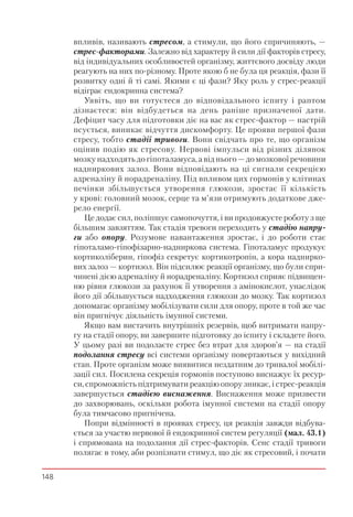 148
впливів, називають стресом, а стимули, що його спричиняють, —
стрес-факторами. Залежно від характеру й сили дії факторів стресу,
від індивідуальних особливостей організму, життєвого досвіду люди
реагують на них по-різному. Проте якою б не була ця реакція, фази її
розвитку одні й ті самі. Якими є ці фази? Яку роль у стрес-реакції
відіграє ендокринна система?
Уявіть, що ви готуєтеся до відповідального іспиту і раптом
дізнаєтеся: він відбудеться на день раніше призначеної дати.
Дефіцит часу для підготовки діє на вас як стрес-фактор — настрій
псується, виникає відчуття дискомфорту. Це прояви першої фази
стресу, тобто стадії тривоги. Вони свідчать про те, що організм
оцінив подію як стресову. Нервові імпульси від різних ділянок
мозку надходять до гіпоталамуса, а від нього — до мозкової речовини
надниркових залоз. Вони відповідають на ці сигнали секрецією
адреналіну й норадреналіну. Під впливом цих гормонів у клітинах
печінки збільшується утворення глюкози, зростає її кількість
у крові: головний мозок, серце та м’язи отримують додаткове дже-
рело енергії.
Це додає сил, поліпшує самопочуття, і ви продовжуєте роботу з ще
більшим завзяттям. Так стадія тревоги переходить у стадію напру-
ги або опору. Розумове навантаження зростає, і до роботи стає
гіпоталамо-гіпофізарно-надниркова система. Гіпоталамус продукує
кортиколіберин, гіпофіз секретує кортикотропін, а кора наднирко-
вих залоз — кортизол. Він підсилює реакції організму, що були спри-
чинені дією адреналіну й норадреналіну. Кортизол сприяє підвищен-
ню рівня глюкози за рахунок її утворення з амінокислот, унаслідок
його дії збільшується надходження глюкози до мозку. Так кортизол
допомагає організму мобілізувати сили для опору, проте в той же час
він пригнічує діяльність імунної системи.
Якщо вам вистачить внутрішніх резервів, щоб витримати напру-
гу на стадії опору, ви завершите підготовку до іспиту і складете його.
У цьому разі ви подолаєте стрес без втрат для здоров’я — на стадії
подолання стресу всі системи організму повертаються у вихідний
стан. Проте організм може виявитися нездатним до тривалої мобілі-
зації сил. Посилена секреція гормонів поступово виснажує їх ресур-
си, спроможність підтримувати реакцію опору зникає, і стрес-реакція
завершується стадією виснаження. Виснаження може призвести
до захворювань, оскільки робота імунної системи на стадії опору
була тимчасово пригнічена.
Попри відмінності в проявах стресу, ця реакція завжди відбува-
ється за участю нервової й ендокринної систем регуляції (мал. 43.1)
і спрямована на подолання дії стрес-факторів. Сенс стадії тривоги
полягає в тому, аби розпізнати стимул, що діє як стресовий, і почати
 