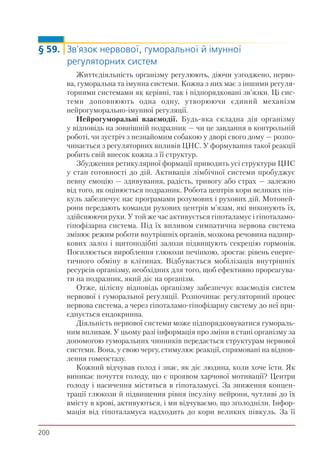 200
§ 59. Зв'язок нервової, гуморальної й імунної
регуляторних систем
Життєдіяльність організму регулюють, діючи узгоджено, нерво-
ва, гуморальна та імунна системи. Кожна з них має з іншими регуля-
торними системами як керівні, так і підпорядковані зв'язки. Ці сис-
теми доповнюють одна одну, утворюючи єдиний механізм
нейрогуморально-імунної регуляції.
Нейрогуморальні взаємодії. Будь-яка складна дія організму
у відповідь на зовнішній подразник — чи це завдання в контрольній
роботі, чи зустріч з незнайомим собакою у дворі свого дому — розпо-
чинається з регуляторних впливів ЦНС. У формування такої реакції
робить свій внесок кожна з її структур.
Збудження ретикулярної формації приводить усі структури ЦНС
у стан готовності до дій. Активація лімбічної системи пробуджує
певну емоцію — здивування, радість, тривогу або страх — залежно
від того, як оцінюється подразник. Робота центрів кори великих пів-
куль забезпечує нас програмами розумових і рухових дій. Мотоней-
рони передають команди рухових центрів м’язам, які виконують їх,
здійснюючи рухи. У той же час активується гіпоталамус і гіпоталамо-
гіпофізарна система. Під їх впливом симпатична нервова система
змінює режим роботи внутрішніх органів, мозкова речовина наднир-
кових залоз і щитоподібні залози підвищують секрецію гормонів.
Посилюється вироблення глюкози печінкою, зростає рівень енерге-
тичного обміну в клітинах. Відбувається мобілізація внутрішніх
ресурсів організму, необхідних для того, щоб ефективно прореагува-
ти на подразник, який діє на організм.
Отже, цілісну відповідь організму забезпечує взаємодія систем
нервової і гуморальної регуляції. Розпочинає регуляторний процес
нервова система, а через гіпоталамо-гіпофізарну систему до неї при-
єднується ендокринна.
Діяльність нервової системи може підпорядковуватися гумораль-
ним впливам. У цьому разі інформація про зміни в стані організму за
допомогою гуморальних чинників передається структурам нервової
системи. Вона, у свою чергу, стимулює реакції, спрямовані на віднов-
лення гомеостазу.
Кожний відчував голод і знає, як діє людина, коли хоче їсти. Як
виникає почуття голоду, що є проявом харчової мотивації? Центри
голоду і насичення містяться в гіпоталамусі. За зниження концен-
трації глюкози й підвищення рівня інсуліну нейрони, чутливі до їх
вмісту в крові, активуються, і ми відчуваємо, що зголодніли. Інфор-
мація від гіпоталамуса надходить до кори великих півкуль. За її
 
