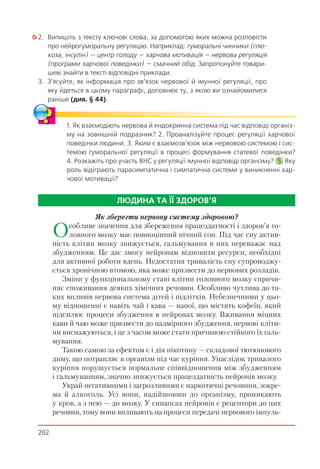 202
2. Випишіть з тексту ключові слова, за допомогою яких можна розповісти
про нейрогуморальну регуляцію. Наприклад: гуморальні чинники (глю-
коза, інсулін) — центр голоду — харчова мотивація — нервова регуляція
(програми харчової поведінки) — смачний обід. Запропонуйте товари-
шеві знайти в тексті відповідні приклади.
3. З’ясуйте, як інформація про зв’язок нервової й імунної регуляції, про
яку йдеться в цьому параграфі, доповнює ту, з якою ви ознайомилися
раніше (див. § 44).
1. Як взаємодіють нервова й ендокринна система під час відповіді організ-
му на зовнішній подразник? 2. Проаналізуйте процес регуляції харчової
поведінки людини. 3. Яким є взаємозв’язок між нервовою системою і сис-
темою гуморальної регуляції в процесі формування статевої поведінки?
4. Розкажіть про участь ВНС у регуляції імунної відповіді організму? 5. Яку
роль відіграють парасимпатична і симпатична системи у виникненні хар-
чової мотивації?
ЛЮДИНА ТА ЇЇ ЗДОРОВ’Я
Як зберегти нервову систему здоровою?
Особливе значення для збереження працездатності і здоров’я го-
ловного мозку має повноцінний нічний сон. Під час сну актив-
ність клітин мозку знижується, гальмування в них переважає над
збудженням. Це дає змогу нейронам відновити ресурси, необхідні
для активної роботи вдень. Недостатня тривалість сну супроводжу-
ється хронічною втомою, яка може призвести до нервових розладів.
Зміни у функціональному стані клітин головного мозку спричи-
няє споживання деяких хімічних речовин. Особливо чутлива до та-
ких впливів нервова система дітей і підлітків. Небезпечними у цьо-
му відношенні є навіть чай і кава — напої, що містять кофеїн, який
підсилює процеси збудження в нейронах мозку. Вживання міцних
кави й чаю може призвести до надмірного збудження, нервові кліти-
ни виснажуються, і це з часом може стати причиною стійкого їх галь-
мування.
Такою самою за ефектом є і дія нікотину — складової тютюнового
диму, що потрапляє в організм під час куріння. Унаслідок тривалого
куріння порушується нормальне співвідношення між збудженням
і гальмуванням, значно знижується працездатність нейронів мозку.
Украй негативними і загрозливими є наркотичні речовини, зокре-
ма й алкоголь. Усі вони, надійшовши до організму, проникають
у кров, а з нею — до мозку. У синапсах нейронів є рецептори до цих
речовин, тому вони впливають на процеси передачі нервового імпуль-
 