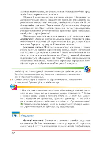 264
зазвичай малюєте план, що допомагає вам утримувати образи пред-
метів, їх просторове співвідношення.
Образне й словесно-логічне мислення «мирно співпрацюють»,
доповнюючи одне одного. Згадайте про схеми, які допомагають вам
розв’язувати математичні завдання, аналізувати зв’язки між біоло-
гічними об’єктами тощо. Таким чином образне мислення підтримує
словесно-логічне. Проте образне мислення часто супроводжується
розмірковуваннями, формулюванням пропозицій щодо комбінуван-
ня образів і їх трансформації.
Пізнавальна функція мислення людини тісно пов’язана з про-
гностичною. Завдяки мисленню людина може створювати образ
майбутнього і планувати дії, спрямовані на його реалізацію. Отже,
мислення бере участь у регуляції поведінки людини.
Мислення і мозок. Фізіологічною основою мислення є спільна
робота багатьох відділів кори великих півкуль мозку. Інформація,
яка надходить до зорових, слухових й інших спеціалізованих зон
кори, передається до асоціативних зон. Саме тут вона обробляється
й доповнюється інформацією від структур кори, відповідальних за
процеси пам’яті й емоції. Узагальнена інформація передається лобо-
вій зоні кори, де відбувається вибір стратегії поведінки.
1. Знайдіть у тексті опис функцій мислення і приклади, що їх ілюструють.
Зверніться до власного досвіду і наведіть приклад використання мис-
лення у прогностичній функції.
2. Складіть або знайдіть 3 завдання на образне мислення. Запропонуйте
їх товаришеві. Проаналізуйте, як він їх виконує.
1. Поясніть, чи є правильним твердження: «Мислення дає нам змогу вихо-
дити за межі знань, які ми отримуємо завдяки сприйняттю». 2. Якими
є основні засоби словесно-логічного мислення? 3. Який тип мислен-
ня є провідним для архітектора, музиканта, дизайнера? 4. Які спільні
риси характерні для процесів словесно-логічного і образного мислення?
5. Наведіть приклад ситуації, у якій ви використовуєте образне мислен-
ня. Спробуйте описати, як відбувається у вас цей процес.
§78. Мовлення
Функції мовлення. Мовлення є основним засобом людського
спілкування. За його допомогою люди координують дії, передають
свої думки й почуття, відкривають для себе досвід співбесідників.
 