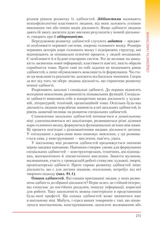 273
СВІДОМІСТЬІМИСЛЕННЯ
різним рівнем розвитку їх здібностей. Здібностями називають
психофізіологічні властивості людини, від яких залежить успішне
виконання тих або інших видів діяльності. Якщо здібності людини
дають їй змогу досягати дуже високих результатів у певній діяльнос-
ті, говорять про її обдарованість.
Передумовою розвитку здібностей слугують задатки — вродже-
ні особливості нервової системи, зокрема головного мозку. Розміри
нервових центрів кори головного мозку і підкіркових структур, які
відповідають за пізнавальні психічні процеси, у людей неоднакові.
Є особливості й в будові сенсорних систем. Усе це впливає на швид-
кість засвоєння нової інформації, властивості пам’яті, якість образів
сприйняття тощо. Проте самі по собі задатки не визначають рівня
здібностей, а лише обумовлюють можливість їх формування. Чи ста-
не ця можливість реальністю, залежить від багатьох чинників. І перш
за все від того, чи обере людина діяльність, що сприятиме розвитку
певної здібності.
Розрізняють загальні і спеціальні здібності. До перших відносять
володіння мовленням, розвиненість пізнавальних функцій. Спеціаль-
ні здібності виявляють себе в конкретних видах діяльності: у худож-
ній, літературній, технічній, організаційній тощо. Оскільки будь-яка
діяльність людини передбачає наявність в неї загальних здібностей, їх
рівень зазвичай впливає на розвиток спеціальних здібностей.
Становлення загальних здібностей починається в дошкільному
віці: удосконалюються всі аналізатори, розвиваються різні ділянки
кори головного мозку, формуються функціональні зв’язки між ними.
Ці процеси пов’язані з різноманітними видами діяльності дитини.
У спілкуванні з дорослими вона опановує мовлення, у грі розвива-
ється уява, у конструюванні — мислення, пам’ять, увага.
У шкільному віці розвиток здібностей продовжується значною
мірою завдяки навчанню. Навчання створює умови для формування
спеціальних здібностей — конструкторських, технічних, дослідниць-
ких, математичного й лінгвістичного мислення. Заняття музикою,
малюванням, участь у громадській роботі стимулює художні, творчі,
організаторські здібності. Проте сприяє розвитку здібностей лише
діяльність, що є для дитини цікавою, посильною, потребує від неї
творчого підходу (мал. 81.1).
Ознаки здібностей. Які ознаки притаманні людям, у яких розви-
нена здібність до обраної діяльності? Перш за все, це стійкий інтерес,
що спонукає до постійних роздумів, пошуку інформації, корисної
для роботи. Таку захопленість можна спостерігати в представників
будь-якої професії. Ця ознака здібностей може виявитися вже
в шкільному віці. Мабуть, і серед ваших товаришів є такі, що цікав-
ляться математикою, конструюванням, захоплені малюванням або
 