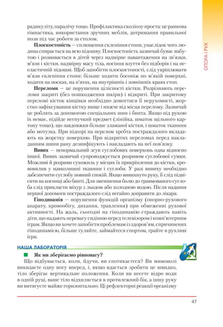 47
ОПОРАІРУХ
радикуліту, паралічу тощо. Профілактика сколіозу проста: це ранкова
гімнастика, використання зручних меблів, дотримання правильної
пози під час роботи за столом.
Плоскостопість — сплющення склепіння стопи, унаслідок чого лю-
дина спирається на всю підошву. Плоскостопість зазвичай буває набу-
тою і розвивається в дітей через надмірне навантаження на зв’язки,
м’язи і кістки, надмірну масу тіла, носіння взуття без підборів і на не-
еластичній підошві. Щоб запобігти плоскостопості, слід укріплювати
м’язи склепіння стопи: більше ходити босоніж по м’якій поверхні,
ходити на носках, на п’ятах, на внутрішніх і зовнішніх краях стоп.
Переломи — це порушення цілісності кістки. Розрізняють пере-
ломи закриті (без пошкодження шкіри) і відкриті. При закритому
переломі кісток кінцівки необхідно домогтися її нерухомості, жор-
стко зафіксувавши кістку вище і нижче від місця перелому. Зазвичай
це роблять за допомогою спеціальних шин і бинта. Якщо під рукою
їх немає, підійде негнучкий предмет (лінійка, шматок щільного кар-
тону тощо), що завдовжки більше зламаної кістки, і шматок тканини
або мотузка. При підозрі на перелом хребта постраждалого вклада-
ють на жорстку поверхню. При відкритих переломах перед накла-
данням шини рану дезинфікують і накладають на неї пов’язку.
Вивих — ненормальний зсув суглобових поверхонь одна відносно
іншої. Вивих зазвичай супроводжується розривом суглобової сумки.
Можливі й розриви сухожиль у місцях їх прикріплення до кістки, кро-
вовилив у навколишні тканини і суглоби. У разі вивиху необхідно
забезпечити суглобу повний спокій. Якщо вивихнуто руку, її слід підві-
сити на косинці або бинті. Для зменшення болю до травмованого сугло-
ба слід прикласти міхур з льодом або холодною водою. Після надання
першої допомоги постраждалого слід негайно доправити до лікаря.
Гіподинамія — порушення функцій організму (опорно-рухового
апарату, кровообігу, дихання, травлення) при обмеженні рухової
активності. На жаль, сьогодні на гіподинамію страждають навіть
діти, що надають перевагу сидінню перед телевізором і комп’ютерним
іграм.Якщовихочетезапобігтипроблемамізздоров’ям,спричинених
гіподинамією, більше гуляйте, займайтеся спортом, грайте в рухливі
ігри.
НАША ЛАБОРАТОРІЯ
Як ми зберігаємо рівновагу?
Що відбувається, коли, йдучи, ви спотикаєтеся? Ви мимоволі
викидаєте одну ногу вперед, і, якщо вдається зробити це швидко,
тіло зберігає вертикальне положення. Коли ви несете відро води
в одній руці, ваше тіло відхиляється в протилежний бік, а іншу руку
ви витягуєте майже горизонтально. Ці рефлекторні реакції організму
 