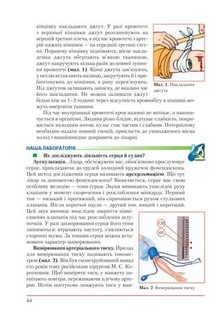 84
кінцівку накладають джгут. У разі кровотечі
з верхньої кінцівки джгут розташовують на
верхній третині плеча, а під час кровотечі з арте-
рій нижніх кінцівок — на середній третині стег-
на. Поранену кінцівку піднімають; місце накла-
дення джгута обертають м’якою тканиною,
джгут накручують кілька разів до повної зупин-
ки кровотечі (мал. 1). Кінці джгута зав’язують,
у петлю вставляють палицю, закручують її і при-
бинтовують до кінцівки, а рану перев’язують.
Під джгутом залишають записку, де вказано час
його накладання. Не можна залишати джгут
більш ніж на 1–2 години: через відсутність кровообігу в кінцівці мо-
жуть омертвіти тканини.
Під час внутрішньої кровотечі кров назовні не витікає, а накопи-
чується в організмі. Людина різко блідне, відчуває слабкість, покри-
вається холодним потом, пульс стає частим і слабким. Потерпілому
необхідно надати повний спокій, прикласти до ушкодженого місця
холод і якнайшвидше доправити до лікарні.
НАША ЛАБОРАТОРІЯ
Як досліджують діяльність серця й судин?
Аускультація. Лікар, обстежуючи вас, обов’язково прослуховує
серце, прикладаючи до грудей холодний кружечок фонендоскопа.
Цей метод дослідження серця називають аускультацією. Що чує
лікар за допомогою фонендоскопа? Виявляється, серце має свою
особливу мелодію — тони серця. Звуки виникають унаслідок руху
клапанів у момент скорочення і розслаблення міокарда. Перший
тон — низький і протяжний, він спричиняється рухом стулкових
клапанів. Після короткої паузи — другий тон, вищий і коротший.
Цей звук виникає внаслідок закриття півмі-
сяцевих клапанів під час розслаблення шлу-
ночків. У разі захворювання серця його тони
змінюються: втрачають чистоту, з’являються
сторонні шуми. За тонами серця можна вста-
новити характер захворювання.
Вимірювання артеріального тиску. Прилад
для вимірювання тиску називають тономе-
тром (мал. 2). Він був сконструйований понад
сто років тому російським хірургом М. С. Ко-
ротковим. Щоб виміряти тиск, у манжету на-
гнітають повітря, пережимаючи плечову арте-
рію. Потім поступово знижують тиск у ман- Мал. 2. Вимірювання тиску
120
80
Мал. 1. Накладання
джгута
 