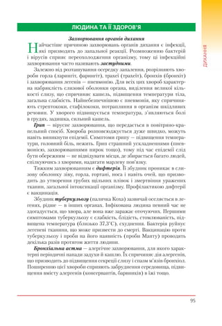 95
ДИХАННЯ
ЛЮДИНА ТА ЇЇ ЗДОРОВ’Я
Захворювання органів дихання
Найчастіше причиною захворювань органів дихання є інфекції,
які призводять до запальної реакції. Розмноженню бактерій
і вірусів сприяє переохолодження організму, тому ці інфекційні
захворювання часто називають застудними.
Залежно від розташування осередку запалення, розрізняють хво-
роби горла (ларингіт, фарингіт), трахеї (трахеїт), бронхів (бронхіт)
і захворювання легенів — пневмонію. Для всіх цих хвороб характер-
на набряклість слизової оболонки органа, виділення великої кіль-
кості слизу, що спричиняє кашель, підвищення температури тіла,
загальна слабкість. Найнебезпечнішою є пневмонія, яку спричиня-
ють стрептококи, стафілококи, потрапляння в організм шкідливих
речовин. У хворого підвищується температура, з’являються болі
в грудях, задишка, сильний кашель.
Грип — вірусне захворювання, що передається в повітряно-кра-
пельний спосіб. Хвороба розповсюджується дуже швидко, можуть
навіть виникнути епідемії. Симптоми грипу — підвищення темпера-
тури, головний біль, нежить. Грип страшний ускладненнями (пнев-
монією, захворюваннями нирок тощо), тому під час епідемії слід
бути обережним — не відвідувати місця, де збирається багато людей,
спілкуючись з хворими, надягати марлеву пов’язку.
Тяжким захворюванням є дифтерія. Її збудник проникає в сли-
зову оболонку зіву, горла, гортані, носа і навіть очей, що призво-
дить до утворення грубих щільних плівок і змертвіння уражених
тканин, загальної інтоксикації організму. Профілактикою дифтерії
є вакцинація.
Збудник туберкульозу (паличка Коха) зазвичай оселяється в ле-
генях, рідше — в інших органах. Інфікована людина певний час не
здогадується, що хвора, але вона вже заражає оточуючих. Першими
симптомами туберкульозу є слабкість, блідість, стомлюваність, під-
вищена температура (близько 37,3°С), схуднення. Бактерія руйнує
легеневі тканини, що може призвести до смерті. Вакцинацію проти
туберкульозу і проби на його наявність (проби Манту) проводять
декілька разів протягом життя людини.
Бронхіальна астма — алергічне захворювання, для якого харак-
терні періодичні напади задухи й кашлю. Їх спричиняє дія алергенів,
що призводить до підвищення секреції слизу і спазм м’язів бронхіол.
Поширенню цієї хвороби сприяють забруднення середовища, підви-
щення вмісту алергенів (консервантів, барвників) в їжі тощо.
 