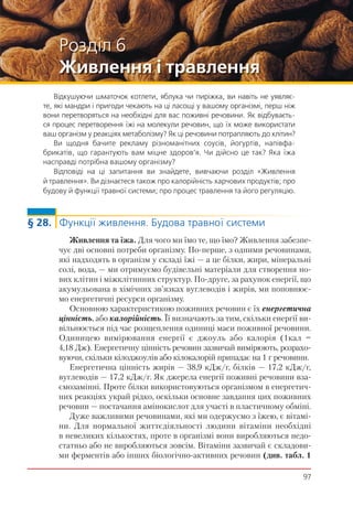 97
Розділ 6
Живлення і травлення
Відкушуючи шматочок котлети, яблука чи пиріжка, ви навіть не уявляє-
те, які мандри і пригоди чекають на ці ласощі у вашому організмі, перш ніж
вони перетворяться на необхідні для вас поживні речовини. Як відбуваєть-
ся процес перетворення їжі на молекули речовин, що їх може використати
ваш організм у реакціях метаболізму? Як ці речовини потрапляють до клітин?
Ви щодня бачите рекламу різноманітних соусів, йогуртів, напівфа-
брикатів, що гарантують вам міцне здоров’я. Чи дійсно це так? Яка їжа
насправді потрібна вашому організму?
Відповіді на ці запитання ви знайдете, вивчаючи розділ «Живлення
й травлення». Ви дізнаєтеся також про калорійність харчових продуктів; про
будову й функції травної системи; про процес травлення та його регуляцію.
§ 28. Функції живлення. Будова травної системи
Живлення та їжа. Для чого ми їмо те, що їмо? Живлення забезпе-
чує дві основні потреби організму. По-перше, з одними речовинами,
які надходять в організм у складі їжі — а це білки, жири, мінеральні
солі, вода, — ми отримуємо будівельні матеріали для створення но-
вих клітин і міжклітинних структур. По-друге, за рахунок енергії, що
акумульована в хімічних зв’язках вуглеводів і жирів, ми поповнює-
мо енергетичні ресурси організму.
Основною характеристикою поживних речовин є їх енергетична
цінність, або калорійність. Її визначають за тим, скільки енергії ви-
вільнюється під час розщеплення одиниці маси поживної речовини.
Одиницею вимірювання енергії є джоуль або калорія (1кал =
4,18 Дж). Енергетичну цінність речовин зазвичай вимірюють, розрахо-
вуючи, скільки кілоджоулів або кілокалорій припадає на 1 г речовини.
Енергетична цінність жирів — 38,9 кДж/г, білків — 17,2 кДж/г,
вуглеводів — 17,2 кДж/г. Як джерела енергії поживні речовини вза-
ємозамінні. Проте білки використовуються організмом в енергетич-
них реакціях украй рідко, оскільки основне завдання цих поживних
речовин — постачання амінокислот для участі в пластичному обміні.
Дуже важливими речовинами, які ми одержуємо з їжею, є вітамі-
ни. Для нормальної життєдіяльності людини вітаміни необхідні
в невеликих кількостях, проте в організмі вони виробляються недо-
статньо або не виробляються зовсім. Вітаміни зазвичай є складови-
ми ферментів або інших біологічно-активних речовин (див. табл. 1
 