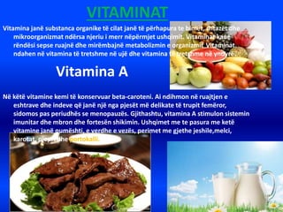 VITAMINAT
Vitamina janë substanca organike të cilat janë të përhapura te bimët, shtazët dhe
mikroorganizmat ndërsa njeriu i merr nëpërmjet ushqimit. Vitaminat kanë
rëndësi sepse ruajnë dhe mirëmbajnë metabolizmin e organizmit. Vitaminat
ndahen në vitamina të tretshme në ujë dhe vitamina të tretshme në yndyrë.
Vitamina A
Në këtë vitamine kemi të konservuar beta-caroteni. Ai ndihmon në ruajtjen e
eshtrave dhe indeve që janë një nga pjesët më delikate të trupit femëror,
sidomos pas periudhës se menopauzës. Gjithashtu, vitamina A stimulon sistemin
imunitar dhe mbron dhe fortesën shikimin. Ushqimet me te pasura me ketë
vitamine janë qumështi, e verdhe e vezës, perimet me gjethe jeshile,melci,
karotat, pjepri dhe portokalli.
 