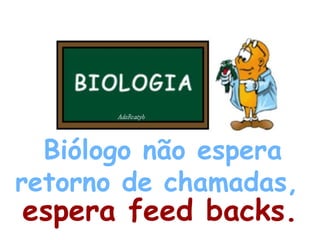 Biólogo não espera retorno de chamadas,  espera feed backs. 