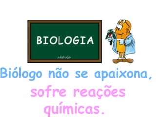 Biólogo não se apaixona,  sofre reações químicas.   