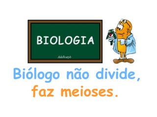 Biólogo não divide,   faz meioses.   