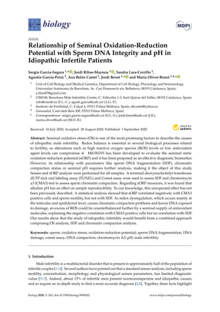 biology
Article
Relationship of Seminal Oxidation-Reduction
Potential with Sperm DNA Integrity and pH in
Idiopathic Infertile Patients
Sergio Garcia-Segura 1,* , Jordi Ribas-Maynou 1 , Sandra Lara-Cerrillo 2,
Agustín Garcia-Peiró 2, Ana Belén Castel 3, Jordi Benet 1,* and Maria Oliver-Bonet 1,4,*
1 Unit of Cell Biology and Medical Genetics, Department of Cell Biology, Physiology and Immunology,
Universitat Autònoma de Barcelona, Av. Can Domenech s/n, Bellaterra, 08193 Catalunya, Spain;
j.ribas87@gmail.com
2 CIMAB, Barcelona Male Infertility Centre, C. Vallcorba 1-3, Sant Quirze del Vallès, 08192 Catalunya, Spain;
info@cimab.es (S.L.-C.); agusti.garcia@uab.cat (A.G.-P.)
3 Instituto de Fertilidad, C. Calçat 6, 07011 Palma Mallorca, Spain; abcastel@yahoo.es
4 Genosalut, Camí dels Reis 308, 07010 Palma Mallorca, Spain
* Correspondence: sergio.garcia.segura@uab.cat (S.G.-S.); jordi.benet@uab.cat (J.B.);
maria.oliver@uab.cat (M.O.-B.)
Received: 16 July 2020; Accepted: 28 August 2020; Published: 1 September 2020


Abstract: Seminal oxidative stress (OS) is one of the most promising factors to describe the causes
of idiopathic male infertility. Redox balance is essential in several biological processes related
to fertility, so alterations such as high reactive oxygen species (ROS) levels or low antioxidant
agent levels can compromise it. MiOXSYS has been developed to evaluate the seminal static
oxidation-reduction potential (sORP) and it has been proposed as an effective diagnostic biomarker.
However, its relationship with parameters like sperm DNA fragmentation (SDF), chromatin
compaction status or seminal pH requires further analysis, making it the object of this study.
Semen and sORP analysis were performed for all samples. A terminal deoxynucleotidyl transferase
dUTP nick end labeling assay (TUNEL) and Comet assay were used to assess SDF and chromomycin
a3 (CMA3) test to assess sperm chromatin compaction. Regarding sORP measures, it was found that
alkaline pH has an effect on sample reproducibility. To our knowledge, this unexpected effect has not
been previously described. A statistical analysis showed that sORP correlated negatively with CMA3
positive cells and sperm motility, but not with SDF. As redox dysregulation, which occurs mainly at
the testicular and epididymal level, causes chromatin compaction problems and leaves DNA exposed
to damage, an excess of ROS could be counterbalanced further by a seminal supply of antioxidant
molecules, explaining the negative correlation with CMA3 positive cells but no correlation with SDF.
Our results show that the study of idiopathic infertility would benefit from a combined approach
comprising OS analysis, SDF and chromatin compaction analysis.
Keywords: sperm; oxidative stress; oxidation-reduction potential; sperm DNA fragmentation; DNA
damage; comet assay; DNA compaction; chromomycin A3; pH; male infertility
1. Introduction
Male infertility is a multifactorial disorder that is present in approximately half of the population of
infertile couples [1–4]. Several authors have pointed out that a standard semen analysis, including sperm
motility, concentration, morphology and physiological semen parameters, has limited diagnostic
value [5–7]. Indeed, about 15% of infertile men present normozoospermia and idiopathic causes,
and so require an in-depth study to find a more accurate diagnosis [2,8]. Together, these facts highlight
Biology 2020, 9, 262; doi:10.3390/biology9090262 www.mdpi.com/journal/biology
 