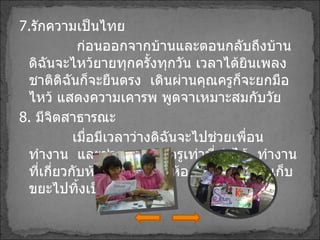 7 . รักความเป็นไทย ก่อนออกจากบ้านและตอนกลับถึงบ้านดิฉันจะไหว้ยายทุกครั้งทุกวัน เวลาได้ยินเพลงชาติดิฉันก็จะยืนตรง  เดินผ่านคุณครูก็จะยกมือไหว้ แสดงความเคารพ พูดจาเหมาะสมกับวัย 8 .  มีจิตสาธารณะ  เมื่อมีเวลาว่างดิฉันจะไปช่วยเพื่อนทำงาน  และช่วยงานคุณครูเท่าที่ทำได้  ทำงานที่เกี่ยวกับห้อง 6/7  กวาดห้องหลังเลิกเรียนเก็บขยะไปทิ้งเป็นที่เป็นทาง   