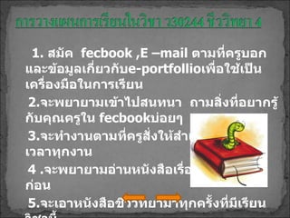 1.  สมัค  fecbook ,E –mail   ตามที่ครูบอก  และข้อมูลเกี่ยวกับ e-portfollio เพื่อใช้เป็นเครื่องมือในการเรียน 2. จะพยายามเข้าไปสนทนา  ถามสิ่งที่อยากรู้กับคุณครูใน  fecbook บ่อยๆ 3. จะทำงานตามที่ครูสั่งให้สำเร็จและส่งทันเวลาทุกงาน 4 . จะพยายามอ่านหนังสือเรื่องที่จะเรียนมาก่อน 5. จะเอาหนังสือชีววิทยามาทุกครั้งที่มีเรียนวิชานี้ 6. จะตั้งใจเรียนจะพูดน้อยๆ ( ถ้าทำได้ ) 