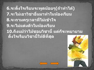 6. จะตั้งใจเรียนจะพูดน้อยๆ ( ถ้าทำได้ ) 7. จะไม่เอาวิชาอื่นมาทำในห้องเรียน 8. จะถามครูเวลาที่ไม่เข้าใจ 9. จะไม่แต่งตัวในห้องเรียน 10. ถึงแม้ว่าไม้ชอบวิชานี้ แต่ก็จะพยายามตั้งใจเรียนวิชานี้ให้ดีที่สุด 