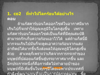 1.   co2  ที่ทำให้โลกร้อนได้อย่างไร ตอบ   ถ้าแก๊สคาร์บอนไดออกไซด์ในอากาศมีมากเกินไปก็จะทำให้อุณหภูมิในโลกสูงขึ้น  เพราะแก๊สคาร์บอนไดออกไซด์เป็นแก็สที่มีคุณสมบัติสามารถกักเก็บความร้อนเอาไว้ได้  แต่ถ้าแก็สนี้มีมากจนเกินไปมันก็จะดูดเอาความร้อนจากแสงอาทิตย์ได้มากขึ้นจึงส่งผลให้อุณหภูมิโลกสูงขึ้นด้วย  สาเหตุก็เพราะว่าเกิดจากการกระทำของมนุษย์ที่ปล่อยแก๊สขึ้นสู่บรรยากาศมากขึ้น และอีกประการหนึ่งก็คือการตัดไม้ทำลายป่าของมนุษย์ที่มีเพิ่มขึ้นในทุกๆปีโดยเฉพาะประเทศที่กำลังพัฒนาแทนที่จะเป็นการปลูกทดแทน  ซึ่งเมื่อต้นไม้มีจำนวนที่ลดลงทำให้มีตัวที่ไปตรึง  co2   ในอากาศมาใช้น้อยลง 