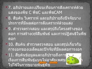 7 .  อภิปรายและเปรียบเทียบการสังเคราะห์ด้วยแสงของพืช  C  พืช C  และพืช CAM 8 .  สืบค้น วิเคราะห์ และอภิปรายถึงปัจจัยบางประการที่มีผลต่อการสังเคราะห์ด้วยแสง 9 .  สำรวจตรวจสอบ และสรุปถึงโครงสร้างของดอก การสร้าง cell สืบพันธ์ และการปฏิสนธิในพืชดอก 10 .  สืบค้น สำรวจตรวจสอบ และสรุปเกี่ยวกับการงอกของเมล็ดและปัจจัยที่มีผลต่อการงอก 11 .  สืบค้นข้อมูลและอภิปรายถึงการนำความรู้เรื่องการสืบพันธุ์แบบไม่อาศัยเพศของพืชดอกไปใช้ในการขยายพันธุ์พืช 