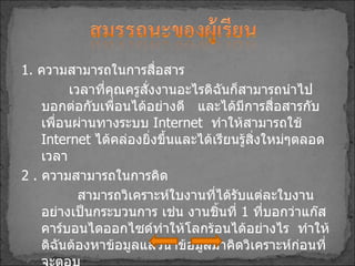 1 .  ความสามารถในการสื่อสาร เวลาที่คุณครูสั่งงานอะไรดิฉันก็สามารถนำไปบอกต่อกับเพื่อนได้อย่างดี  และได้มีการสื่อสารกับเพื่อนผ่านทางระบบ   Internet  ทำให้สามารถใช้   Internet  ได้คล่องยิ่งขึ้นและได้เรียนรู้สิ่งใหม่ๆตลอดเวลา 2  .  ความสามารถในการคิด สามารถวิเคราะห์ใบงานที่ได้รับแต่ละใบงานอย่างเป็นกระบวนการ เช่น งานชิ้นที่  1   ที่บอกว่าแก๊สคาร์บอนไดออกไซด์ทำให้โลกร้อนได้อย่างไร  ทำให้ดิฉันต้องหาข้อมูลแล้วนำข้อมูลมาคิดวิเคราะห์ก่อนที่จะตอบ 