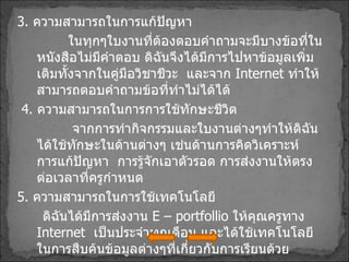 3 .  ความสามารถในการแก้ปัญหา ในทุกๆใบงานที่ต้องตอบคำถามจะมีบางข้อที่ในหนังสือไม่มีคำตอบ ดิฉันจึงได้มีการไปหาข้อมูลเพิ่มเติมทั้งจากในคู่มือวิชาชีวะ  และจาก  Internet  ทำให้สามารถตอบคำถามข้อที่ทำไม่ได้ได้ 4 .  ความสามารถในการการใช้ทักษะชีวิต จากการทำกิจกรรมและใบงานต่างๆทำให้ดิฉันได้ใช้ทักษะในด้านต่างๆ เช่นด้านการคิดวิเคราะห์  การแก้ปัญหา  การรู้จักเอาตัวรอด การส่งงานให้ตรงต่อเวลาที่ครูกำหนด  5 .  ความสามารถในการใช้เทคโนโลยี ดิฉันได้มีการส่งงาน  E – portfollio  ให้คุณครูทาง  Internet  เป็นประจำทุกเดือน และได้ใช้เทคโนโลยีในการสืบค้นข้อมูลต่างๆที่เกี่ยวกับการเรียนด้วย 