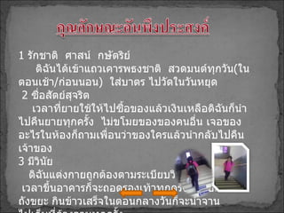 1   รักชาติ  ศาสน์  กษัตริย์ ดิฉันได้เข้าแถวเคารพธงชาติ  สวดมนต์ทุกวัน ( ในตอนเช้า / ก่อนนอน )  ใส่บาตร ไปวัดในวันหยุด 2   ซื่อสัตย์สุจริต เวลาที่ยายใช้ให้ไปซื้อของแล้วเงินเหลือดิฉันก็นำไปคืนยายทุกครั้ง  ไม่ขโมยของของคนอื่น เจอของอะไรในห้องก็ถามเพื่อนว่าของใครแล้วนำกลับไปคืนเจ้าของ 3   มีวินัย ดิฉันแต่งกายถูกต้องตามระเบียบวินัยของโรงเรียน  เวลาขึ้นอาคารก็จะถอดรองเท้าทุกครั้งทิ้งขยะลง ถังขยะ กินข้าวเสร็จในตอนกลางวันก็จะนำจาน ไปเก็บที่ล้างจานทุกครั้ง 