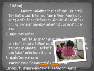 4 .  ใฝ่เรียนรู้ ดิฉันอ่านหนังสืออย่างน้อยวันละ  30   นาที  ใช้คู่มือชีวะและ   Internet  ในการศึกษาค้นคว้างานต่างๆ สงสัยเรื่องอะไรก็จะถามเพื่อนถ้าเพื่อนไม่รู้ก็จะถามครู มีการเข้าห้องสมุดหลังเลิกเรียนเวลาที่มีเวลาว่าง 5 .  อยู่อย่างพอเพียง ดิฉันได้เอาน้ำจากบ้านไปกินที่โรงเรียนทุกวัน บางวันก็จะห่อข้าวไปกินด้วยเพื่อเป็นการประหยัดค่าใช้จ่ายทางบ้านอีกด้วย  อะไรที่ไม่มีความจำเป็นก็จะไม่ซื้อ และดิฉันเก็บเงินวันละ  5   บาท 6 .  มุ่งมั่นในการทำงาน เวลาทำงานอะไรดิฉันจะตั้งใจทำให้เสร็จ แล้วค่อยไปทำอย่างอื่นถ้าทำไม่ได้ก็จะถามคนที่รู้ 