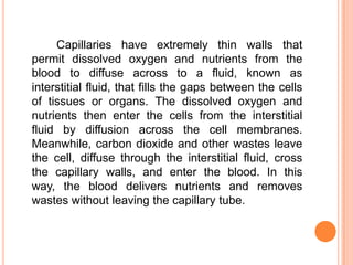 Capillaries have extremely thin walls that
permit dissolved oxygen and nutrients from the
blood to diffuse across to a fluid, known as
interstitial fluid, that fills the gaps between the cells
of tissues or organs. The dissolved oxygen and
nutrients then enter the cells from the interstitial
fluid by diffusion across the cell membranes.
Meanwhile, carbon dioxide and other wastes leave
the cell, diffuse through the interstitial fluid, cross
the capillary walls, and enter the blood. In this
way, the blood delivers nutrients and removes
wastes without leaving the capillary tube.
 